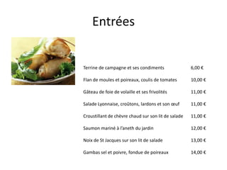 Entrées


Terrine de campagne et ses condiments                6,00 €

Flan de moules et poireaux, coulis de tomates        10,00 €

Gâteau de foie de volaille et ses frivolités         11,00 €

Salade Lyonnaise, croûtons, lardons et son œuf       11,00 €

Croustillant de chèvre chaud sur son lit de salade   11,00 €

Saumon mariné à l’aneth du jardin                    12,00 €

Noix de St Jacques sur son lit de salade             13,00 €

Gambas sel et poivre, fondue de poireaux             14,00 €
 
