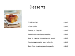 Desserts


Œuf à la neige                             6,00 €

Crème brûlée                               6,00 €

Mousse au chocolat                         6,00 €

Assortiments de glaces ou sorbets          6,00 €

Joue de mangue et son entremet assorti     8,00 €

Fondant au chocolat, sauce safranée        8,00 €

Tarte Tatin et sa boule de glace vanille   8,00 €
 