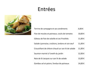 Entrées Terrine de campagne et ses condiments Flan de moules et poireaux, coulis de tomates Gâteau de foie de volaille et ses frivolités Salade Lyonnaise, croûtons, lardons et son œuf  Croustillant de chèvre chaud sur son lit de salade Saumon mariné à l’aneth du jardin Noix de St Jacques sur son lit de salade Gambas sel et poivre, fondue de poireaux  6,00 € 10,00 € 11,00 € 11,00 € 11,00 € 12,00 € 13,00 € 14,00 € 