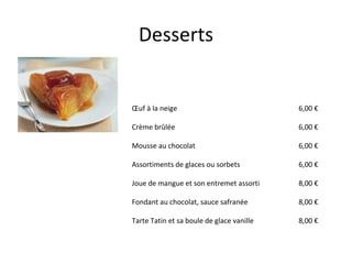 Desserts Œuf à la neige Crème brûlée Mousse au chocolat  Assortiments de glaces ou sorbets Joue de mangue et son entremet assorti Fondant au chocolat, sauce safranée Tarte Tatin et sa boule de glace vanille        6,00 € 6,00 € 6,00 € 6,00 € 8,00 € 8,00 € 8,00 €  