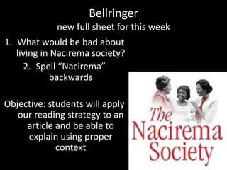 Bellringer
new full sheet for this week
1. What would be bad about
living in Nacirema society?
2. Spell “Nacirema”
backwards
Objective: students will apply
our reading strategy to an
article and be able to
explain using proper
context
 