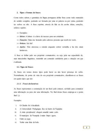 2
2. Tipos e Formas de frases
Como todos sabem, a gramática da língua portuguesa define frase como todo enunciado
de sentido completo, podendo ser formada por uma só palavra ou por várias, podendo
ter verbos ou não. A frase exprime, através da fala ou da escrita: ideias, emoções,
ordens e apelos.
 Exemplos:
 Ideias: A leitura é a chave de sucesso para um estudante.
 Emoções: Sinto-me honrado pelo caloroso presente que recebi de vocês.
 Ordens: Sai daí!
 Apelos: Não atravessa a estrada enquanto estiver vermelha a luz dos sinais
luminosos.
A frase se define pelo seu propósito comunicativo, ou seja, pela sua capacidade de,
num intercâmbio linguístico, transmitir um conteúdo satisfatório para a situação em que
é utilizada.
2.1. Tipos de Frases
As frases em tornos destes tipos pode haver ou não haver presença do verbo.
Normalmente, de ponto de vista do seu propósito comunicativo, classificam-se as frases
em quatro tipos que são:
2.1.1. Frases declarativas
As frases representam a constatação de um facto pelo emissor, servindo para comunicar
uma informação ou para dar uma informação. No final destas frases emprega-se o ponto
final (.).
Exemplos:
i. O Cláudio foi á faculdade.
ii. A Universidade Pedagógica fica no bairro de Napipine.
iii. A visita presidencial chegará amanhã muito cedo.
iv. O município de Nampula é muito limpo agora.
v. Faltei ao jogo.
vi. Tenho uma fatia de bolo.
 
