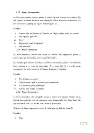 3
2.1.2. Frases Interrogativas
As frases interrogativas ocorrem quando o emissor faz uma pergunta na mensagem. Ou
seja, quando o emissor precisa de uma informação. Podem ser directas ou indirectas. No
final destas frases emprega-se o ponto de interrogação (?).
Exemplos:
i. Quantas aulas de Técnicas de Expressão em Língua Inglesa tendes por semana?
ii. Que significa "pois não"?
iii. Será?
iv. Recebeste o e-mail do docente?
v. Que horas são?
2.1.3. Frases Imperativas
As frases imperativas indicam uma ordem do emissor. São empregadas quando o
emissor quer agir directamente sobre a acção do receptor.
São utilizadas para emissão de ordens, conselhos e, até mesmo, pedidos. No final destas
frases emprega-se o ponto de interrogação (!) e ponto final (.) e o verbo surge,
normalmente, no modo imperativo (2.ª pessoa do singular e do plural).
Exemplos:
i. Não desista do teu curso!
ii. Abra-se comigo, pois percebo que precisa desabafar.
iii. Não ajas assim, pode ser perigoso.
iv. António, vem comigo ao cinema!
2.1.4. Frases Exclamativas
As frases exclamativas são empregadas quando o emissor quer externar emoção, isto é,
exprimir um sentimento, seja de entusiasmo, raiva, desaprovação, etc. Essas frases são
apresentadas de maneira a permitir uma entonação prolongada.
Neste tipo de frases, emprega-se o ponto de exclamação no final das frases (!).
Exemplos:
i. Puxa!
 