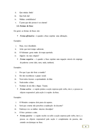 4
ii. Que música linda!
iii. Que belo dia!
iv. Minhas condolências!
v. É pena que não possas ir ao cinema!
2.2. Formas de frase
Em geral, as formas de frases são:
 Forma afirmativa – é quando a frase exprime uma afirmação.
Exemplos:
i. Hoje, vou à faculdade.
ii. Acho que terei tempo suficiente.
iii. O Selemane gosta muito de roupa apertada.
iv. Alguém viu meu chapéu?
 Forma negativa – é quando a frase exprime uma negação através do emprego
de palavras como (não, nem, nada, nenhum).
Exemplos:
i. Por que é que não foste a reunião?
ii. Ele não reconheceu o grupo social.
iii. Nem todos tiveram a oportunidade de falar.
iv. Nada tenho a dizer.
v. Nenhum de nós fala a língua Tsuana.
 Forma activa – o sujeito pratica a acção expressa pelo verbo, isto é, a pessoa ou
objecto responsável pela acção é o sujeito da frase.
Exemplos:
i. O Monário comprou dois pares de sapatos.
ii. Será que a turma não percebeu a explicação do docente?
iii. Endereço-vos as minhas sinceras desculpas!
iv. O livro pertence a mim.
 Forma passiva – o sujeito recebe ou sofre a acção expressa pelo verbo, isto é, a
pessoa ou objecto responsável pela acção é complemento da passiva, não
estando em destaque na frase.
 