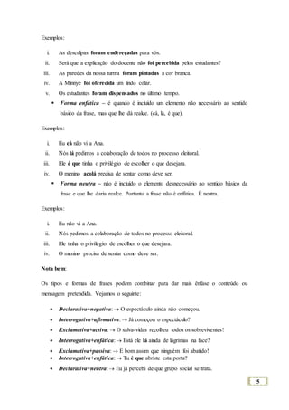 5
Exemplos:
i. As desculpas foram endereçadas para vós.
ii. Será que a explicação do docente não foi percebida pelos estudantes?
iii. As paredes da nossa turma foram pintadas a cor branca.
iv. A Minnye foi oferecida um lindo colar.
v. Os estudantes foram dispensados no último tempo.
 Forma enfática – é quando é incluído um elemento não necessário ao sentido
básico da frase, mas que lhe dá realce. (cá, lá, é que).
Exemplos:
i. Eu cá não vi a Ana.
ii. Nós lá pedimos a colaboração de todos no processo eleitoral.
iii. Ele é que tinha o privilégio de escolher o que desejara.
iv. O menino acolá precisa de sentar como deve ser.
 Forma neutra – não é incluído o elemento desnecessário ao sentido básico da
frase e que lhe daria realce. Portanto a frase não é enfática. É neutra.
Exemplos:
i. Eu não vi a Ana.
ii. Nós pedimos a colaboração de todos no processo eleitoral.
iii. Ele tinha o privilégio de escolher o que desejara.
iv. O menino precisa de sentar como deve ser.
Nota bem:
Os tipos e formas de frases podem combinar para dar mais ênfase o conteúdo ou
mensagem pretendida. Vejamos o seguinte:
 Declarativa+negativa:  O espectáculo ainda não começou.
 Interrogativa+afirmativa:  Já começou o espectáculo?
 Exclamativa+activa:  O salva-vidas recolheu todos os sobreviventes!
 Interrogativa+enfática:  Está ele lá ainda de lágrimas na face?
 Exclamativa+passiva:  É bom assim que ninguém foi abatido!
 Interrogativa+enfática:  Tu é que abriste esta porta?
 Declarativa+neutra:  Eu já percebi de que grupo social se trata.
 