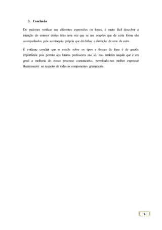 6
3. Conclusão
De pudemos verificar nas diferentes expressões ou frases, é muito fácil descobrir a
intenção do emissor destas falas uma vez que se usa orações que de certa forma são
acompanhados pela acentuação própria que dá ênfase e distinção de uma da outra.
É evidente concluir que o estudo sobre os tipos e formas de frase é de grande
importância pois permite aos futuros professores não só, mas também naquilo que é em
geral a melhoria do nosso processo comunicativo, permitindo-nos melhor expressar
fluentemente ao respeito de todas as componentes gramaticais.
 
