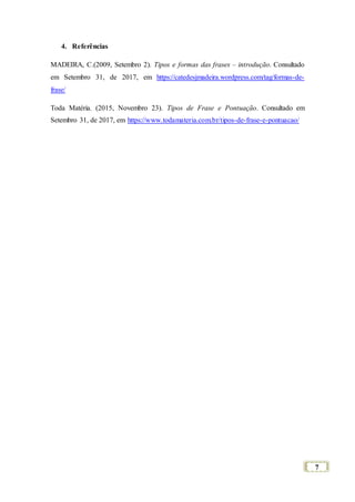 7
4. Referências
MADEIRA, C.(2009, Setembro 2). Tipos e formas das frases – introdução. Consultado
em Setembro 31, de 2017, em https://catedesjmadeira.wordpress.com/tag/formas-de-
frase/
Toda Matéria. (2015, Novembro 23). Tipos de Frase e Pontuação. Consultado em
Setembro 31, de 2017, em https://www.todamateria.com.br/tipos-de-frase-e-pontuacao/
 