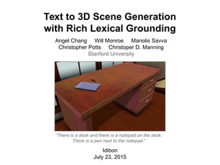 Text to 3D Scene Generation
with Rich Lexical Grounding
Idibon
July 23, 2015
“There is a desk and there is a notepad on the desk.
There is a pen next to the notepad.”
Angel Chang Will Monroe Manolis Savva
Christopher Potts Christoper D. Manning
Stanford University
 