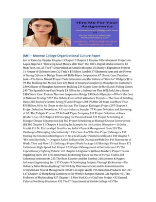 (Mt) – Monroe College Organizational Culture Paper
List of Cases by Chapter Chapter 1 Chapter 7 Chapter 2 Chapter 8 Development Projects in
Lagos, Nigeria 2 “Throwing Good Money after Bad”: the BBC’s Digital Media Initiative 10
MegaTech, Inc. 29 The IT Department at Hamelin Hospital 30 Disney’s Expedition Everest
31 Rescue of Chilean Miners 32 Tesla’s $5 Billion Gamble 37 Electronic Arts and the Power
of Strong Culture in Design Teams 64 Rolls-Royce Corporation 67 Classic Case: Paradise
Lost—The Xerox Alto 68 Project Task Estimation and the Culture of “Gotcha!” Widgets ’R Us
70 The Building that Melted Cars 224 Bank of America Completely Misjudges Its Customers
230 Collapse of Shanghai Apartment Building 239 Classic Case: de Havilland’s Falling Comet
245 The Spanish Navy Pays Nearly $3 Billion for a Submarine That Will Sink Like a Stone
248 Classic Case: Tacoma Narrows Suspension Bridge 249 Sochi Olympics—What’s the Cost
of National Prestige? 257 The Hidden Costs of Infrastructure Projects—The Case of Building
Dams 286 Boston’s Central Artery/Tunnel Project 288 69 After 20 Years and More Than
$50 Billion, Oil is No Closer to the Surface: The Caspian Kashagan Project 297 Chapter 3
Project Selection Procedures: A Cross-Industry Sampler 77 Project Selection and Screening
at GE: The Tollgate Process 97 Keflavik Paper Company 111 Project Selection at Nova
Western, Inc. 112 Chapter 10 Enlarging the Panama Canal 331 Project Scheduling at
Blanque Cheque Construction (A) 360 Project Scheduling at Blanque Cheque Construction
(B) 360 Chapter 11 Chapter 4 Leading by Example for the London Olympics— Sir John
Armitt 116 Dr. Elattuvalapil Sreedharan, India’s Project Management Guru 126 The
Challenge of Managing Internationally 133 In Search of Effective Project Managers 137
Finding the Emotional Intelligence to Be a Real Leader Problems with John 138 Chapter 5
“We look like fools.”—Oregon’s Failed Rollout of Its ObamacareWeb Site 145 Statements of
Work: Then and Now 151 Defining a Project Work Package 163 Boeing’s Virtual Fence 172
California’s High-Speed Rail Project 173 Project Management at Dotcom.com 175 The
Expeditionary Fighting Vehicle 176 Chapter 6 Engineers Without Borders: Project Teams
Impacting Lives 187 Tele-Immersion Technology Eases the Use of Virtual Teams 203
Columbus Instruments 215 The Bean Counter and the Cowboy 216 Johnson & Rogers
Software Engineering, Inc. 217 Chapter 9 Developing Projects Through Kickstarter—Do
Delivery Dates Mean Anything? 367 Eli Lilly Pharmaceuticals and Its Commitment to
Critical Chain Project Management 385 It’s an Agile World 396 Ramstein Products, Inc. 397
137 Chapter 12 Hong Kong Connects to the World’s Longest Natural Gas Pipeline 401 The
Problems of Multitasking 427 Chapter 13 New York City’s CityTime Project 432 Earned
Value at Northrop Grumman 451 The IT Department at Kimble College 463 The
 