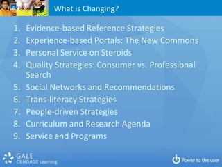 What is Changing?

1.   Evidence-based Reference Strategies
2.   Experience-based Portals: The New Commons
3.   Personal Service on Steroids
4.   Quality Strategies: Consumer vs. Professional
     Search
5.   Social Networks and Recommendations
6.   Trans-literacy Strategies
7.   People-driven Strategies
8.   Curriculum and Research Agenda
9.   Service and Programs
 