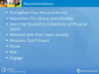 Recommendations

 Strengthen Your Personal Brand
 Reposition the Library and Librarian
 Don’t Tie Yourself to Collections or Physical
  Space
 Network with Your Users Socially
 Measure, Don’t Count
 Know
 Risk
 Engage
 