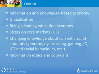 Context

 Information and Knowledge-based economy
 Globalization
 Being a leading education economy
 Stress on core markets (US)
 Changing knowledge about current crop of
  students (genome, eye tracking, gaming, IQ,
  ICT and social behaviours, etc.)
 Information ethics and copyright
 