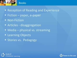 Books

   Reception of Reading and Experience
   Fiction – paper, e-paper
   Non-Fiction
   Articles - disaggregation
   Media – physical vs. streaming
   Learning Objects
   Stories vs. Pedagogy
 