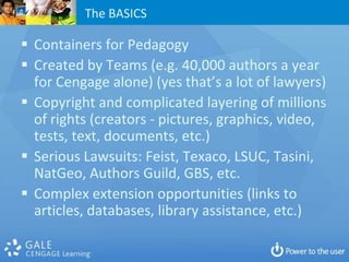The BASICS

 Containers for Pedagogy
 Created by Teams (e.g. 40,000 authors a year
  for Cengage alone) (yes that’s a lot of lawyers)
 Copyright and complicated layering of millions
  of rights (creators - pictures, graphics, video,
  tests, text, documents, etc.)
 Serious Lawsuits: Feist, Texaco, LSUC, Tasini,
  NatGeo, Authors Guild, GBS, etc.
 Complex extension opportunities (links to
  articles, databases, library assistance, etc.)
 