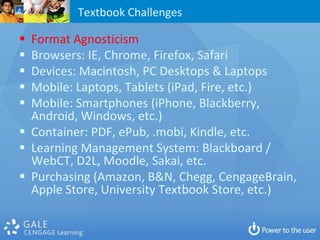 Textbook Challenges

 Format Agnosticism
 Browsers: IE, Chrome, Firefox, Safari
 Devices: Macintosh, PC Desktops & Laptops
 Mobile: Laptops, Tablets (iPad, Fire, etc.)
 Mobile: Smartphones (iPhone, Blackberry,
  Android, Windows, etc.)
 Container: PDF, ePub, .mobi, Kindle, etc.
 Learning Management System: Blackboard /
  WebCT, D2L, Moodle, Sakai, etc.
 Purchasing (Amazon, B&N, Chegg, CengageBrain,
  Apple Store, University Textbook Store, etc.)
 