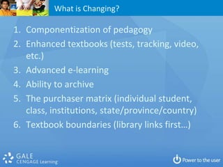 What is Changing?

1. Componentization of pedagogy
2. Enhanced textbooks (tests, tracking, video,
   etc.)
3. Advanced e-learning
4. Ability to archive
5. The purchaser matrix (individual student,
   class, institutions, state/province/country)
6. Textbook boundaries (library links first…)
 