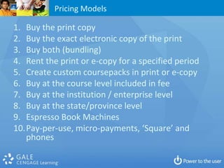 Pricing Models

1. Buy the print copy
2. Buy the exact electronic copy of the print
3. Buy both (bundling)
4. Rent the print or e-copy for a specified period
5. Create custom coursepacks in print or e-copy
6. Buy at the course level included in fee
7. Buy at the institution / enterprise level
8. Buy at the state/province level
9. Espresso Book Machines
10.Pay-per-use, micro-payments, ‘Square’ and
   phones
 