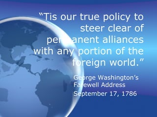 “ Tis our true policy to steer clear of permanent alliances with any portion of the foreign world.” George Washington’s Farewell Address September 17, 1786 