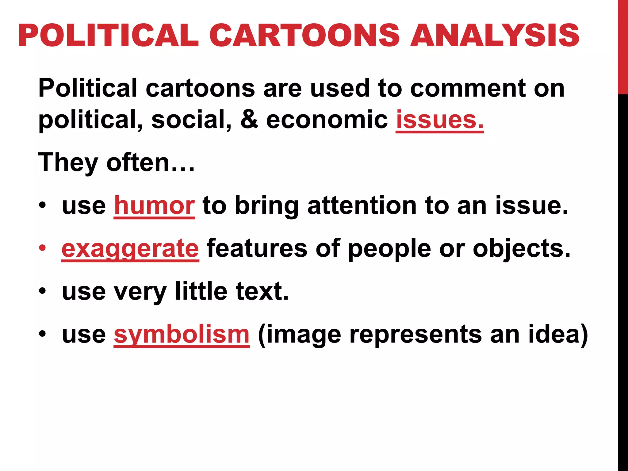 POLITICAL CARTOONS ANALYSIS
Political cartoons are used to comment on
political, social, & economic issues.
They often…
• use humor to bring attention to an issue.
• exaggerate features of people or objects.
• use very little text.
• use symbolism (image represents an idea)