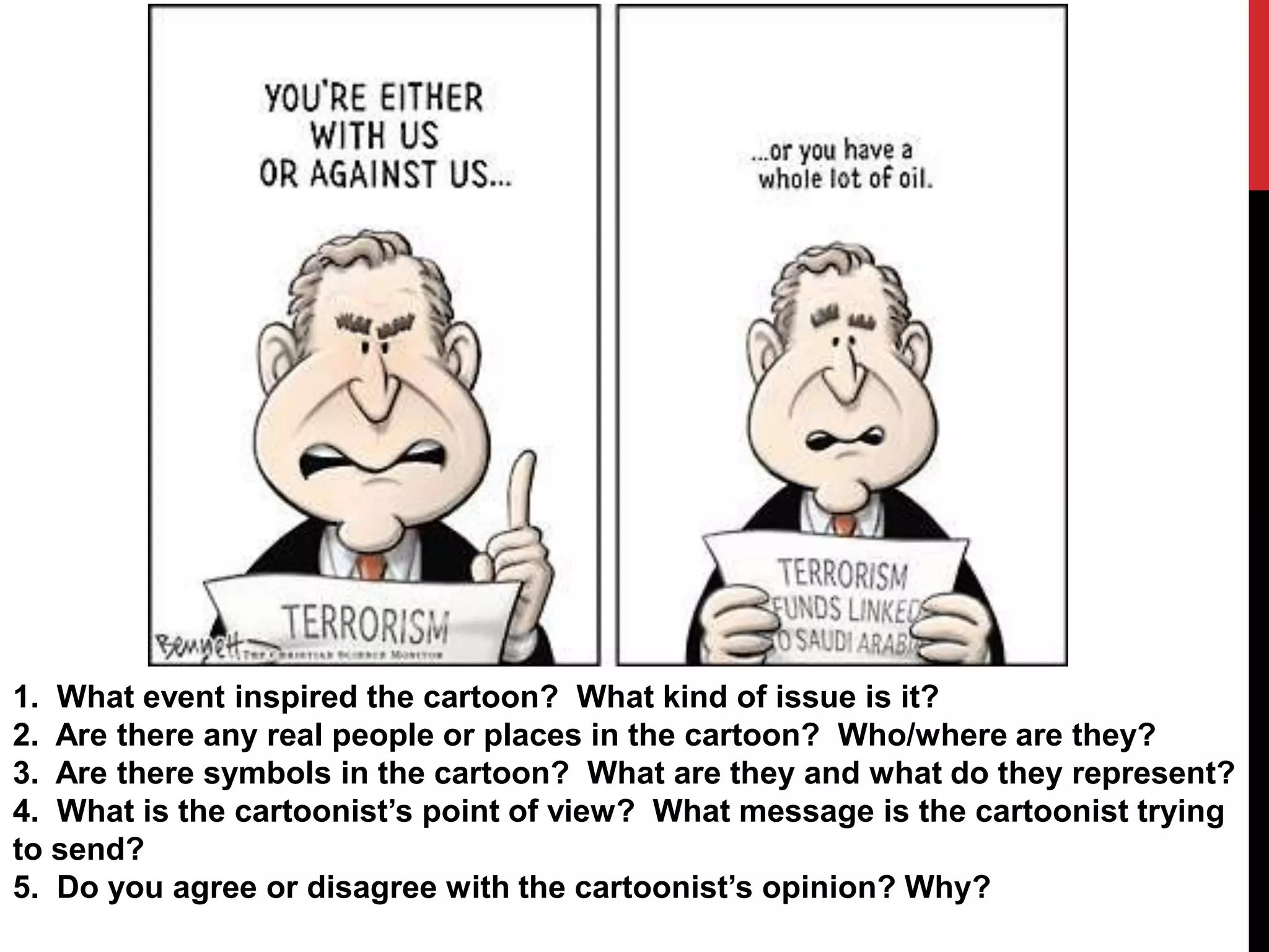 1. What event inspired the cartoon? What kind of issue is it?
2. Are there any real people or places in the cartoon? Who/where are they?
3. Are there symbols in the cartoon? What are they and what do they represent?
4. What is the cartoonist’s point of view? What message is the cartoonist trying
to send?
5. Do you agree or disagree with the cartoonist’s opinion? Why?