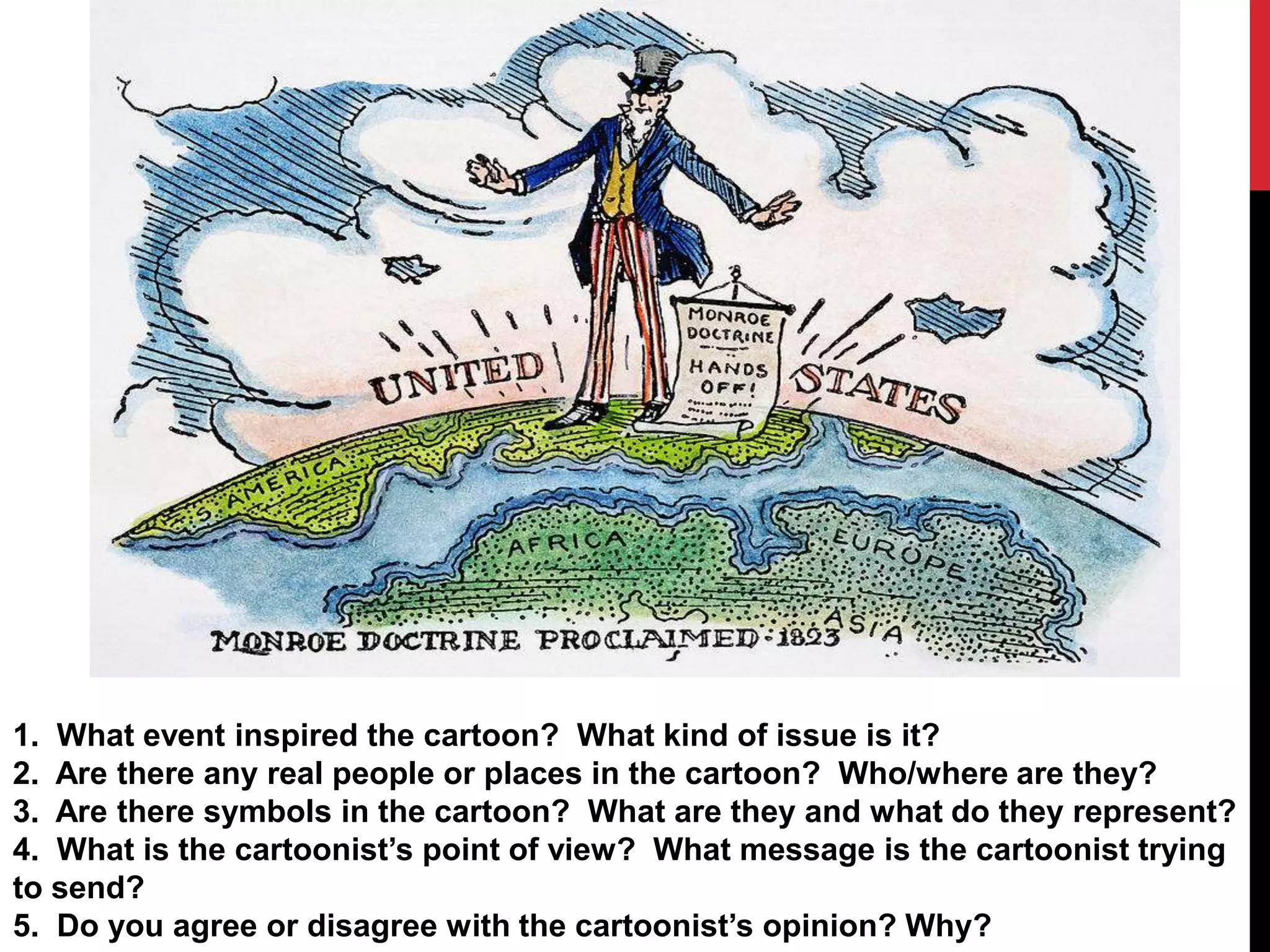 1. What event inspired the cartoon? What kind of issue is it?
2. Are there any real people or places in the cartoon? Who/where are they?
3. Are there symbols in the cartoon? What are they and what do they represent?
4. What is the cartoonist’s point of view? What message is the cartoonist trying
to send?
5. Do you agree or disagree with the cartoonist’s opinion? Why?