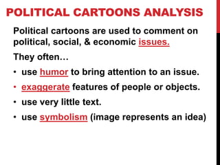 POLITICAL CARTOONS ANALYSIS
Political cartoons are used to comment on
political, social, & economic issues.

They often…
• use humor to bring attention to an issue.
• exaggerate features of people or objects.
• use very little text.
• use symbolism (image represents an idea)

 