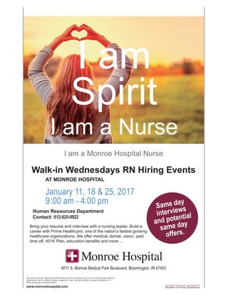I am
Spirit
I am a Nurse
Member of Prime Healthcare
We are an Equal Opportunity/Affirmative Action Employer and do not discriminate against
applicants due to veteran status, disability, race, gender identity, sexual orientation, or
other protected characteristics.
Walk-in Wednesdays RN Hiring Events
	 AT MONROE HOSPITAL
I am a Monroe Hospital Nurse
www.monroehospital.com
January 11, 18 & 25, 2017
9:00 am - 4:00 pm
Human Resources Department
Contact: 812-825-0922
4011 S. Monroe Medical Park Boulevard, Bloomington, IN 47403
Bring your resume and interview with a nursing leader. Build a
career with Prime Healthcare, one of the nation’s fastest growing
healthcare organizations. We offer medical, dental, vision, paid
time off, 401K Plan, education benefits and more ...
Same day
interviews
and potential
same day
offers.
 
