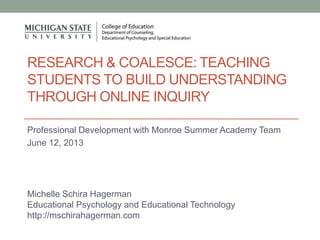 RESEARCH & COALESCE: TEACHING
STUDENTS TO BUILD UNDERSTANDING
THROUGH ONLINE INQUIRY
Professional Development with Monroe Summer Academy Team
June 12, 2013
Michelle Schira Hagerman
Educational Psychology and Educational Technology
http://mschirahagerman.com
 