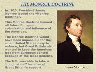 THE MONROE DOCTRINE
• In 1823, President James
Monroe issued the “Monroe
Doctrine”.
• This Monroe Doctrine banned
all future European
colonization and influence of
the Americas.
• The Monroe Doctrine would
have been impossible for the
small United States navy to
enforce, but Great Britain also
wanted to keep the Americas
free from European control
because of the trade benefits.

• The U.S. was able to take a
“tough stand” because of
Great Britain’s support.

James Monroe

 