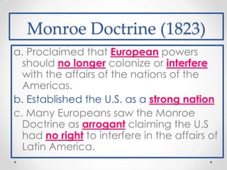 Monroe Doctrine (1823)
a. Proclaimed that European powers
should no longer colonize or interfere
with the affairs of the nations of the
Americas.
b. Established the U.S. as a strong nation.
c. Many Europeans saw the Monroe
Doctrine as arrogant claiming the U.S
had no right to interfere in the affairs of
Latin America.

 