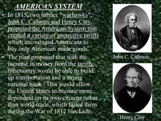 AMERICAN SYSTEM
• In 1815, two former “warhawks”,
John C. Calhoun and Henry Clay,
proposed the American System that
created a variety of protective tariffs
which encouraged Americans to
buy only American made goods.
• The plan proposed that with the
increase in money from the tariffs,
the country would be able to build
up transportation and a strong
national bank. This would allow
the United States to become more
dependent on its own citizens rather
than world trade, which failed them
during the War of 1812 blockade.

John C. Calhoun

Henry Clay

 