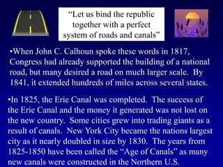 “Let us bind the republic
together with a perfect
system of roads and canals”
•When John C. Calhoun spoke these words in 1817,
Congress had already supported the building of a national
road, but many desired a road on much larger scale. By
1841, it extended hundreds of miles across several states.
•In 1825, the Erie Canal was completed. The success of
the Erie Canal and the money it generated was not lost on
the new country. Some cities grew into trading giants as a
result of canals. New York City became the nations largest
city as it nearly doubled in size by 1830. The years from
1825-1850 have been called the “Age of Canals” as many
new canals were constructed in the Northern U.S.

 