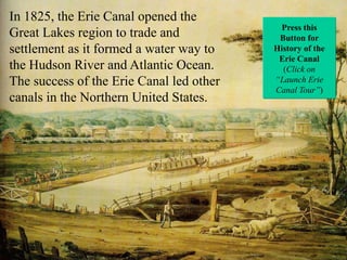 In 1825, the Erie Canal opened the
Great Lakes region to trade and
settlement as it formed a water way to
the Hudson River and Atlantic Ocean.
The success of the Erie Canal led other
canals in the Northern United States.

Press this
Button for
History of the
Erie Canal
(Click on
“Launch Erie
Canal Tour”)

 