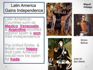 Latin America
Gains Independence

Miguel
Hidalgo

Latin American
Countries such as
Mexico, Venezuela,
& Argentina revolted
against Spain & won
their Independence
The United States &
Britain were happy
that Latin America
would now be open
for trade.

Simon
Bolivar

Jose de
San Martin

 