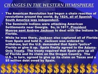 CHANGES IN THE WESTERN HEMISPHERE
• The American Revolution had begun a chain reaction of
revolutions around the world. By 1824, all of Spanish
South America was independent.
• The Seminole Indians were attacking American
Settlements near Georgia. So, in 1817, President
Monroe sent Andrew Jackson to deal with the Indians in
Florida.
• While he was there, Jackson also captured all of Florida
from Spain and held it. Jackson was ordered to
withdraw, but the U.S. demanded that Spain “police”
Florida or give it up. Spain finally agreed to the AdamsOnis Treaty. The treaty required that Spain give up all
of Florida and its claim on the Oregon Country. The
U.S., in turn, agreed to give up its claim on Texas and a
$5 million debt owed by Spain.

 