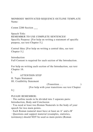 MONROES' MOTIVATED SEQUENCE OUTLINE TEMPLATE
Name:
Comm 2200 Section ___
Speech Title:
REMEMBER TO USE COMPLETE SENTENCES!
Specific Purpose: [For help on writing a statement of specific
purpose, see text Chapter 5.]
Central Idea: [For help on writing a central idea, see text
Chapter 5.]
Introduction
Full Content is required for each section of the Introduction.
For help on writing each section of the Introduction, see text
Chapter 10.
I.
ATTENTION STEP
II. Topic Statement
III. Credibility Statement
(Transition. . . )
[For help with your transitions see text Chapter
9.]
PLEASE REMEMBER:
· The outline needs to be divided into 3 separate parts:
Introduction, Body and Conclusion
· You need at least two Roman Numerals in the body of your
speech for two main points.
· Each Roman numeral must have at least an A’ and a B’
· Questions and support material (examples, statistics,
testimony) should NOT be used as main points (Roman
 