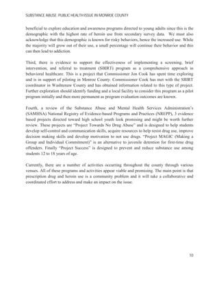 SUBSTANCE ABUSE; PUBLIC HEALTH ISSUE IN MONROE COUNTY
beneficial to explore education and awareness programs directed to young adults since this is the
demographic with the highest rate of heroin use from secondary survey data. We must also
acknowledge that this demographic is known for risky behaviors, hence the increased use. While
the majority will grow out of their use, a small percentage will continue their behavior and this
can then lead to addiction.
Third, there is evidence to support the effectiveness of implementing a screening, brief
intervention, and referral to treatment (SBIRT) program as a comprehensive approach in
behavioral healthcare. This is a project that Commissioner Jon Cook has spent time exploring
and is in support of piloting in Monroe County. Commissioner Cook has met with the SBIRT
coordinator in Washtenaw County and has obtained information related to this type of project.
Further exploration should identify funding and a local facility to consider this program as a pilot
program initially and then more permanent as program evaluation outcomes are known.
Fourth, a review of the Substance Abuse and Mental Health Services Administration’s
(SAMHSA) National Registry of Evidence-based Programs and Practices (NREPP), 3 evidence
based projects directed toward high school youth look promising and might be worth further
review. These projects are “Project Towards No Drug Abuse” and is designed to help students
develop self-control and communication skills, acquire resources to help resist drug use, improve
decision making skills and develop motivation to not use drugs. “Project MAGIC (Making a
Group and Individual Commitment)” is an alternative to juvenile detention for first-time drug
offenders. Finally “Project Success” is designed to prevent and reduce substance use among
students 12 to 18 years of age.
Currently, there are a number of activities occurring throughout the county through various
venues. All of these programs and activities appear viable and promising. The main point is that
prescription drug and heroin use is a community problem and it will take a collaborative and
coordinated effort to address and make an impact on the issue.
10
 