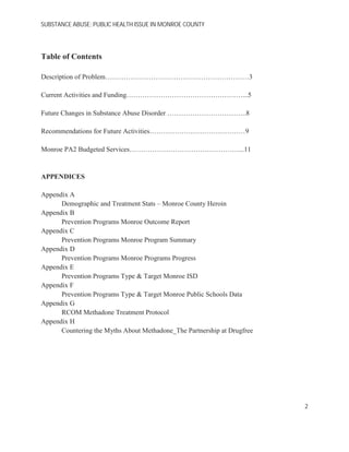 SUBSTANCE ABUSE; PUBLIC HEALTH ISSUE IN MONROE COUNTY
Table of Contents
Description of Problem………………………………………………………3
Current Activities and Funding……………………………………………...5
Future Changes in Substance Abuse Disorder ……………………………..8
Recommendations for Future Activities……………………………………9
Monroe PA2 Budgeted Services…………………………………………...11
APPENDICES
Appendix A
Demographic and Treatment Stats – Monroe County Heroin
Appendix B
Prevention Programs Monroe Outcome Report
Appendix C
Prevention Programs Monroe Program Summary
Appendix D
Prevention Programs Monroe Programs Progress
Appendix E
Prevention Programs Type & Target Monroe ISD
Appendix F
Prevention Programs Type & Target Monroe Public Schools Data
Appendix G
RCOM Methadone Treatment Protocol
Appendix H
Countering the Myths About Methadone_The Partnership at Drugfree
2
 