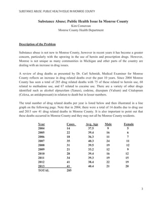 SUBSTANCE ABUSE; PUBLIC HEALTH ISSUE IN MONROE COUNTY
Substance Abuse; Public Health Issue In Monroe County
Kim Comerzan
Monroe County Health Department
Description of the Problem
Substance abuse is not new to Monroe County, however in recent years it has become a greater
concern, particularly with the upswing in the use of heroin and prescription drugs. However,
Monroe is not unique as many communities in Michigan and other parts of the country are
dealing with an increase in drug issues.
A review of drug deaths as presented by Dr. Carl Schmidt, Medical Examiner for Monroe
County reflects an increase in drug related deaths over the past 10 years. Since 2004 Monroe
County has seen a total of 285 drug related deaths with 75 of these related to heroin use, 68
related to methadone use, and 67 related to cocaine use. There are a variety of other drugs
identified such as alcohol alprazolam (Xanax), codeine, diazepam (Valium) and Citalopram
(Celexa, an antidepressant) in relation to death but in lesser numbers.
The total number of drug related deaths per year is listed below and then illustrated in a line
graph on the following page. Note that in 2004, there were a total of 14 deaths due to drug use
and 2013 saw 41 drug related deaths in Monroe County. It is also important to point out that
these deaths occurred in Monroe County and they may not all be Monroe County residents.
Year Cases Avg. Age Male Female
2004 14 37.5 9 5
2005 22 39.4 16 6
2006 18 36.3 11 7
2007 35 40.3 24 11
2008 31 39.5 19 12
2009 21 33.2 12 9
2010 28 39.4 16 12
2011 34 39.3 19 15
2012 41 38.4 22 19
2013 41_ 40.4 21 20
TOTAL 285
3
 