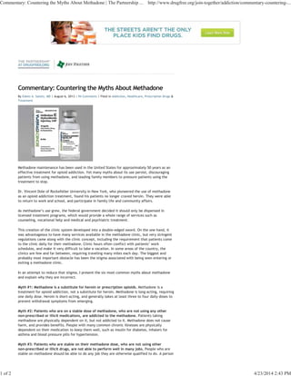 Commentary: Countering the Myths About Methadone
By Edwin A. Salsitz, MD | August 6, 2013 | 94 Comments | Filed in Addiction, Healthcare, Prescription Drugs &
Treatment
Methadone maintenance has been used in the United States for approximately 50 years as an
effective treatment for opioid addiction. Yet many myths about its use persist, discouraging
patients from using methadone, and leading family members to pressure patients using the
treatment to stop.
Dr. Vincent Dole of Rockefeller University in New York, who pioneered the use of methadone
as an opioid addiction treatment, found his patients no longer craved heroin. They were able
to return to work and school, and participate in family life and community affairs.
As methadone’s use grew, the federal government decided it should only be dispensed in
licensed treatment programs, which would provide a whole range of services such as
counseling, vocational help and medical and psychiatric treatment.
This creation of the clinic system developed into a double-edged sword. On the one hand, it
was advantageous to have many services available in the methadone clinic, but very stringent
regulations came along with the clinic concept, including the requirement that patients come
to the clinic daily for their methadone. Clinic hours often conflict with patients’ work
schedules, and make it very difficult to take a vacation. In some areas of the country, the
clinics are few and far between, requiring traveling many miles each day. The biggest and
probably most important obstacle has been the stigma associated with being seen entering or
exiting a methadone clinic.
In an attempt to reduce that stigma, I present the six most common myths about methadone
and explain why they are incorrect.
Myth #1: Methadone is a substitute for heroin or prescription opioids. Methadone is a
treatment for opioid addiction, not a substitute for heroin. Methadone is long-acting, requiring
one daily dose. Heroin is short-acting, and generally takes at least three to four daily doses to
prevent withdrawal symptoms from emerging.
Myth #2: Patients who are on a stable dose of methadone, who are not using any other
non-prescribed or illicit medications, are addicted to the methadone. Patients taking
methadone are physically dependent on it, but not addicted to it. Methadone does not cause
harm, and provides benefits. People with many common chronic illnesses are physically
dependent on their medication to keep them well, such as insulin for diabetes, inhalers for
asthma and blood pressure pills for hypertension.
Myth #3: Patients who are stable on their methadone dose, who are not using other
non-prescribed or illicit drugs, are not able to perform well in many jobs. People who are
stable on methadone should be able to do any job they are otherwise qualified to do. A person
Commentary: Countering the Myths About Methadone | The Partnership ... http://www.drugfree.org/join-together/addiction/commentary-countering-...
1 of 2 4/23/2014 2:43 PM
 