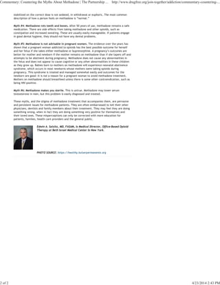stabilized on the correct dose is not sedated, in withdrawal or euphoric. The most common
description of how a person feels on methadone is “normal.”
Myth #4: Methadone rots teeth and bones. After 50 years of use, methadone remains a safe
medication. There are side effects from taking methadone and other opioids, such as
constipation and increased sweating. These are usually easily manageable. If patients engage
in good dental hygiene, they should not have any dental problems.
Myth #5: Methadone is not advisable in pregnant women. The evidence over the years has
shown that a pregnant woman addicted to opioids has the best possible outcome for herself
and her fetus if she takes either methadone or buprenorphine. A pregnancy’s outcomes are
better for mother and newborn if the mother remains on methadone than if she tapers off and
attempts to be abstinent during pregnancy. Methadone does not cause any abnormalities in
the fetus and does not appear to cause cognitive or any other abnormalities in these children
as they grow up. Babies born to mothers on methadone will experience neonatal abstinence
syndrome, which occurs in most newborns whose mothers were taking opioids during
pregnancy. This syndrome is treated and managed somewhat easily and outcomes for the
newborn are good—it is not a reason for a pregnant woman to avoid methadone treatment.
Mothers on methadone should breastfeed unless there is some other contraindication, such as
being HIV-positive.
Myth #6: Methadone makes you sterile. This is untrue. Methadone may lower serum
testosterone in men, but this problem is easily diagnosed and treated.
These myths, and the stigma of methadone treatment that accompanies them, are pervasive
and persistent issues for methadone patients. They are often embarrassed to tell their other
physicians, dentists and family members about their treatment. They may feel they are doing
something wrong, when in fact they are doing something very positive for themselves and
their loved ones. These misperceptions can only be corrected with more education for
patients, families, health care providers and the general public.
Edwin A. Salsitz, MD, FASAM, is Medical Director, Office-Based Opioid
Therapy at Beth Israel Medical Center in New York.
PHOTO SOURCE: https://healthy.kaiserpermanente.org
Commentary: Countering the Myths About Methadone | The Partnership ... http://www.drugfree.org/join-together/addiction/commentary-countering-...
2 of 2 4/23/2014 2:43 PM
 