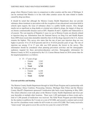SUBSTANCE ABUSE; PUBLIC HEALTH ISSUE IN MONROE COUNTY
gauge where Monroe County rates in comparison to other counties and the state of Michigan. It
can be surmised that Monroe is in line with other counties across the state related to deaths
caused by drug use/abuse.
It should be noted that although the Monroe County Health Department does not provide
substance abuse treatment or prevention with the exception of one educational curriculum held in
schools upon request, the issue of substance abuse is a public health concern. Also, though
maybe not as significant as drug deaths or criminal acts related to drugs, the impact of drug use
on chronic communicable diseases such as HIV, Hepatitis B and C, Syphilis and Tuberculosis is
of concern. The vast majority of Hepatitis C cases we see in Monroe County are directly related
to injection drug use. Information from the National Survey on Drug Use and Health Report
from 2009 (most recent data attainable) identifies that of all the drugs injected in the U.S., heroin
remains the highest. This survey also states that the rate of past year injection drug use was
higher in persons 18 to 25 (0.28 percent) and 26 to 34 (0.26 percent) years of age. The rate of
injection use among 12 to 17 year olds was 0.09 percent, the lowest in the survey. This
information should be considered when planning prevention activities and the demographic
audiences targeted for these prevention/education activities. Demographic information for
Monroe County in 2012 as projected by the U.S. Census Bureau based on 2010 census data for
the targeted population is as follows:
15 – 17 years of age
o Female 3,363
o Male 3,385
o Total 6,748
18 -24 years of age
o Female 6,168
o Male 6,595
o Total 12,763
Current activities and funding
The Monroe County Health Department through its Solid Waste Program and in partnership with
the Substance Abuse Coalition, Prosecuting Attorney, Michigan State Police and the Monroe
County Sheriff’s Department sponsored 9 medication take back events beginning in May 2009.
The initial collection event took place at the Monroe County Health Department and twice per
year thereafter at multiple other locations. There were 1,205 participants at those events and a
total of 3,386 pounds of medication was received. The Solid Waste Program provided funding
for the mailers to publicize the 9 events at a cost of $15,000, and secured a contract and covered
the cost for a hazardous waste vendor for all 9 events at a cost of $12,000. The County received a
“clean sweep” state grant to cover this cost for two years for a total of $7,044.
5
 
