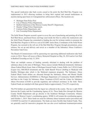 SUBSTANCE ABUSE; PUBLIC HEALTH ISSUE IN MONROE COUNTY
The special medication take back events ceased at the point the Red Med Box Program was
implemented in 2013 allowing residents to bring their expired and unused medications at
anytime during open hours to 6 designated law enforcement offices. The locations are:
Michigan State Police Post
City of Monroe Police Department,
Bedford Substation of the Monroe County Sheriff’s Department,
Dundee Village Police Department,
Carleton Police Department, and
Erie Township Police Department
The Solid Waste Program secured a grant to cover the cost of purchasing and painting all of the
Red Med Boxes, purchased boxes and bags used inside the bins to collect the medications and
the Solid Waste Program has committed to funding the cost for in-home mailers to promote the
Red Med Box Program in 2014 at a cost of $15,000. Jamie Dean, Coordinator of the Solid Waste
Program, has assisted in the roll out of the Red Med Box Program through presentations, press
releases, bin set up and delivery and serves as a member of the Substance Abuse Coalition’s
Prevention Task Force.
The Board of Commissioners will be sponsoring two upcoming additional medication take back
events in 2014. These will occur at Mercy Memorial Hospital on May 28, 2014 and at Carr Park
in Bedford Township on July 15, 2014.
There are multiple sources of funding currently allocated to dealing with the problem of
substance abuse in the state of Michigan. Those sources include Medicaid (treatment), Substance
Abuse Federal Block Grant, State of Michigan General Funds, County Public Act 2 (PA2) Funds
(Liquor tax), MICHILD (treatment) and the Adult Benefit Waiver (shifting to Medicaid with
Healthy Michigan plan which is the Medicaid expansion program). The Substance Abuse
Federal Block Grant dollars are allocated through the Substance Abuse and Mental Health
Services Administration (SAMSHA) to Michigan Department of Community Health (MDCH)
and then to the Center for Substance Abuse Treatment (CSAT) and the Center for Substance
Abuse Prevention (CSAP) to provide regulatory and technical assistance in the field. These
Federal Funds are matched with State general funds at approximately 75 to 25% respectively.
The PA2 dollars are generated from the liquor tax collected in the county. The tax is split 50/50
between the County and the Coordinating Agency (CA). These funds flow through the Monroe
County Health Department and go directly to the Southeast Michigan Community Alliance
(SEMCA), Monroe County’s coordinating agency. SEMCA will remain the coordinating agency
until October 1, 2014. These funds are used for substance abuse treatment and/or prevention and
CANNOT be used for CA administration. The funds are more flexible than Federal Funds. They
are generally used for innovative programs but can also cover traditional treatment/prevention
6
 