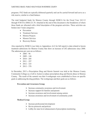SUBSTANCE ABUSE; PUBLIC HEALTH ISSUE IN MONROE COUNTY
programs. PA2 funds are typically disbursed quarterly and can be carried forward and serve as a
risk reserve, similar to a fund balance.
The total budgeted funds for Monroe County through SEMCA for the Fiscal Year 10/1/13
through 9/30/14 is $868,121.78. Attached at the end of this document is the breakdown of where
those funds are allocated with a brief description of the program activities. These activities are
broken into 5 main categories:
Prevention
Treatment Services
Monroe Projects
Monroe Services
Recovery Homes
Also reported by SEMCA (see links to Appendices A-G for full report) is data related to heroin
treatment admissions for Monroe County that show an increase of 282 admissions since 2008.
The admissions per year are as follows:
2008 – 96
2009 – 144
2010 – 205
2011 – 297
2012 – 325
2013 – 378
In December, 2013 a Prescription Drug and Heroin Summit was held at the Monroe County
Community College as a Call to Action to reduce prescription drug and Heroin abuse in Monroe
County. The result of the summit was that 4 workgroups were established to focus on specific
goals in addressing the drug problem. The workgroups and their goals are as follows:
Prevention and Awareness Group
Increase community awareness and involvement
Increase support for families and parents
Increase awareness and involvement among seniors
Increase awareness and involvement of community youth
Medical Group
Increase professional development
Revise protocols and policies
Lobby for state level enhancement of prescription monitoring
7
 