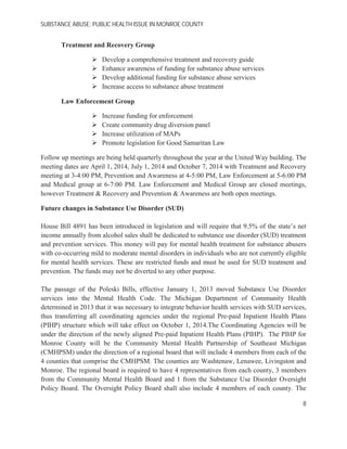 SUBSTANCE ABUSE; PUBLIC HEALTH ISSUE IN MONROE COUNTY
Treatment and Recovery Group
Develop a comprehensive treatment and recovery guide
Enhance awareness of funding for substance abuse services
Develop additional funding for substance abuse services
Increase access to substance abuse treatment
Law Enforcement Group
Increase funding for enforcement
Create community drug diversion panel
Increase utilization of MAPs
Promote legislation for Good Samaritan Law
Follow up meetings are being held quarterly throughout the year at the United Way building. The
meeting dates are April 1, 2014, July 1, 2014 and October 7, 2014 with Treatment and Recovery
meeting at 3-4:00 PM, Prevention and Awareness at 4-5:00 PM, Law Enforcement at 5-6:00 PM
and Medical group at 6-7:00 PM. Law Enforcement and Medical Group are closed meetings,
however Treatment & Recovery and Prevention & Awareness are both open meetings.
Future changes in Substance Use Disorder (SUD)
House Bill 4891 has been introduced in legislation and will require that 9.5% of the state’s net
income annually from alcohol sales shall be dedicated to substance use disorder (SUD) treatment
and prevention services. This money will pay for mental health treatment for substance abusers
with co-occurring mild to moderate mental disorders in individuals who are not currently eligible
for mental health services. These are restricted funds and must be used for SUD treatment and
prevention. The funds may not be diverted to any other purpose.
The passage of the Poleski Bills, effective January 1, 2013 moved Substance Use Disorder
services into the Mental Health Code. The Michigan Department of Community Health
determined in 2013 that it was necessary to integrate behavior health services with SUD services,
thus transferring all coordinating agencies under the regional Pre-paid Inpatient Health Plans
(PIHP) structure which will take effect on October 1, 2014.The Coordinating Agencies will be
under the direction of the newly aligned Pre-paid Inpatient Health Plans (PIHP). The PIHP for
Monroe County will be the Community Mental Health Partnership of Southeast Michigan
(CMHPSM) under the direction of a regional board that will include 4 members from each of the
4 counties that comprise the CMHPSM. The counties are Washtenaw, Lenawee, Livingston and
Monroe. The regional board is required to have 4 representatives from each county, 3 members
from the Community Mental Health Board and 1 from the Substance Use Disorder Oversight
Policy Board. The Oversight Policy Board shall also include 4 members of each county. The
8
 