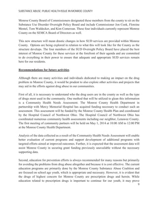 SUBSTANCE ABUSE; PUBLIC HEALTH ISSUE IN MONROE COUNTY
Monroe County Board of Commissioners designated these members from the county to sit on the
Substance Use Disorder Oversight Policy Board and include Commissioner Jon Cook, Floreine
Mentel, Tom Waldecker, and Kim Comerzan. These four individuals currently represent Monroe
County on the SEMCA Board of Directors as well.
This new structure will mean drastic changes in how SUD services are provided within Monroe
County. Options are being explored in relation to what this will look like for the County as the
structure develops. The four members of the SUD Oversight Policy Board have placed the best
interest of Monroe County for these services at the forefront of their agenda and are committed
to do everything in their power to ensure that adequate and appropriate SUD services remain
here for our residents.
Recommendations for future activities
Although there are many activities and individuals dedicated to making an impact on the drug
problem in Monroe County, it would be prudent to also explore other activities and projects that
may aid in the efforts against drug abuse in our communities.
First of all, it is necessary to understand who the drug users are in the county as well as the type
of drugs most used in the community. One method that will be utilized to glean this information
is a Community Health Needs Assessment. The Monroe County Health Department in
partnership with Mercy Memorial Hospital has acquired funding necessary to conduct such an
assessment. This assessment will be funded by the Monroe County Health Plan and coordinated
by the Hospital Council of Northwest Ohio. The Hospital Council of Northwest Ohio has
coordinated numerous community health assessments including our neighbor, Lenawee County.
The first meeting of community partners will be held on May 1, 2014 at 10:00 AM to 12:00 PM
at the Monroe County Health Department.
Analysis of the data collected as a result of the Community Health Needs Assessment will enable
better evaluation of current programs and support development of additional programs with
targeted efforts aimed at improved outcomes. Further, it is expected that the assessment data will
assist Monroe County in securing grant funding previously unavailable without the necessary
supporting data.
Second, education for prevention efforts is always recommended for many reasons but primarily
for avoiding the problems from drug abuse altogether and because it is cost effective. The current
education programs are primarily done by the Monroe County Substance Abuse Coalition and
are focused on school age youth, which is appropriate and necessary. However, it is evident that
the drugs of highest concern for Monroe County are prescription drugs and heroin. While
education related to prescription drugs is important to continue for our youth, it may prove
9
 