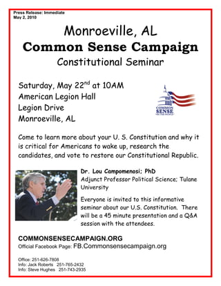Press Release: Immediate
May 2, 2010


        Monroeville, AL
    Common Sense Campaign
                    Constitutional Seminar

  Saturday, May 22nd at 10AM
  American Legion Hall
  Legion Drive
  Monroeville, AL

  Come to learn more about your U. S. Constitution and why it
  is critical for Americans to wake up, research the
  candidates, and vote to restore our Constitutional Republic.

                              Dr. Lou Campomenosi; PhD
                              Adjunct Professor Political Science; Tulane
                              University

                              Everyone is invited to this informative
                              seminar about our U.S. Constitution. There
                              will be a 45 minute presentation and a Q&A
                              session with the attendees.

  COMMONSENSECAMPAIGN.ORG
  Official Facebook Page: FB.Commonsensecampaign.org

  Office: 251-626-7808
  Info: Jack Roberts 251-765-2432
  Info: Steve Hughes 251-743-2935
 