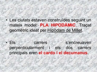 • Les ciutats estaven construïdes seguint un
mateix model: PLA HIPODÀMIC. Traçat
geomètric ideat per Hipòdam de Millet.
• Els carrers s’encreuaven
perpenticularment i els dos carrers
principals eren el cardo i el decumanus.
 