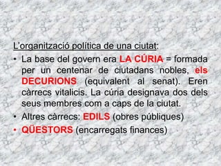L’organització política de una ciutat:
• La base del govern era LA CÚRIA = formada
per un centenar de ciutadans nobles, els
DECURIONS (equivalent al senat). Eren
càrrecs vitalicis. La cúria designava dos dels
seus membres com a caps de la ciutat.
• Altres càrrecs: EDILS (obres públiques)
• QÜESTORS (encarregats finances)
 