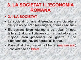 3. LA SOCIETAT I L’ECONOMIA
ROMANA
• 3.1 LA SOCIETAT
• La societat romana diferenciava els ciutadans
del que no ho eren (estrangers, dones i esclaus)
• Els esclaus feien tota mena de treball (mines,
tallers...) alguns lluitaven com a gladiadors. La
majoria eren presoners de guerra o bé
ciutadans que havien perdut la llibertat.
• Possibilitat d’aconseguir la llibertat (manumissió)
i convertir-se en llibert.
 